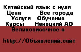 Китайский язык с нуля. › Цена ­ 750 - Все города Услуги » Обучение. Курсы   . Ненецкий АО,Великовисочное с.